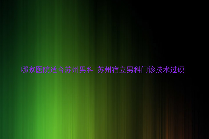 哪家医院适合苏州男科 苏州宿立男科门诊技术过硬