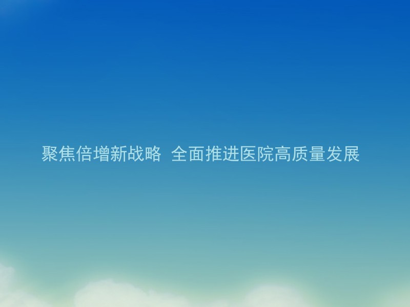 聚焦倍增新战略 全面推进医院高质量发展