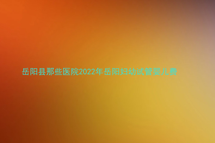 岳阳县那些医院2022年岳阳妇幼试管婴儿费