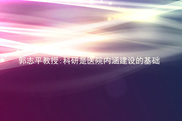 郭志平教授:科研是医院内涵建设的基础