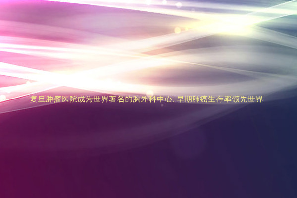 复旦肿瘤医院成为世界著名的胸外科中心,早期肺癌生存率领先世界