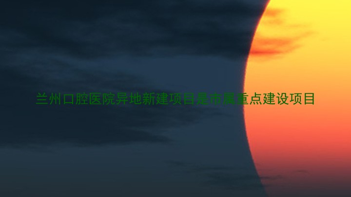 兰州口腔医院异地新建项目是市属重点建设项目