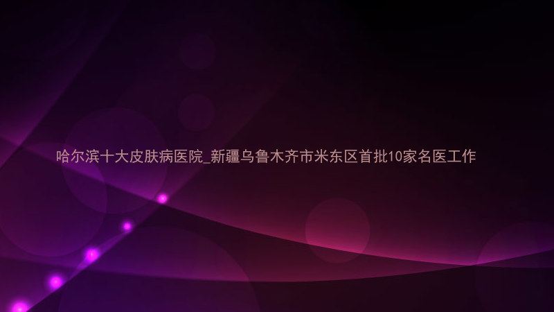 哈尔滨十大皮肤病医院_新疆乌鲁木齐市米东区首批10家名医工作
