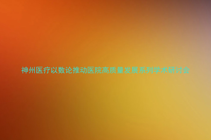 神州医疗以数论推动医院高质量发展系列学术研讨会