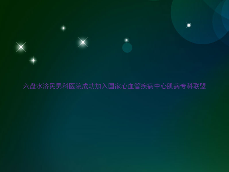 六盘水济民男科医院成功加入国家心血管疾病中心肌病专科联盟