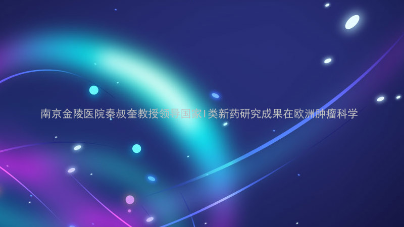 南京金陵医院秦叔奎教授领导国家I类新药研究成果在欧洲肿瘤科学