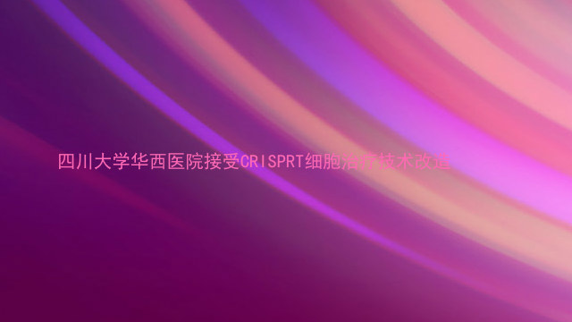四川大学华西医院接受CRISPRT细胞治疗技术改造