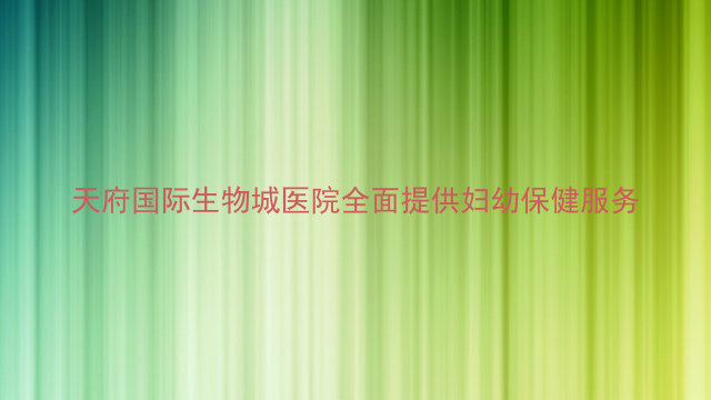 天府国际生物城医院全面提供妇幼保健服务