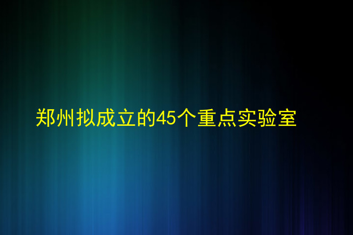 郑州拟成立的45个重点实验室