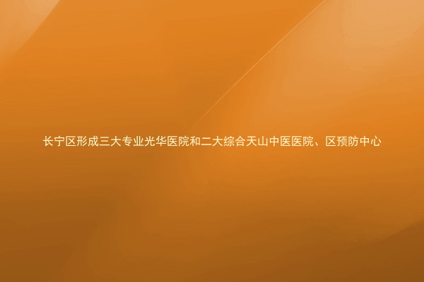 长宁区形成三大专业光华医院和二大综合天山中医医院、区预防中心