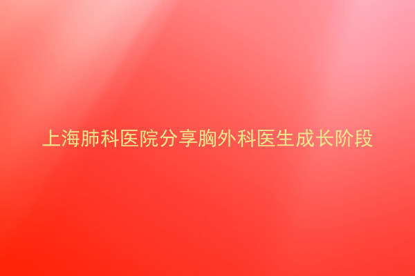 上海肺科医院分享胸外科医生成长阶段
