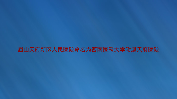 眉山天府新区人民医院命名为西南医科大学附属天府医院