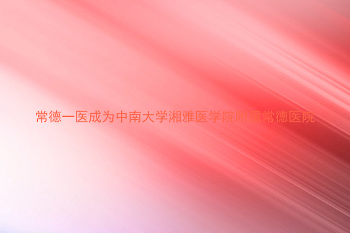 常德一医成为中南大学湘雅医学院附属常德医院