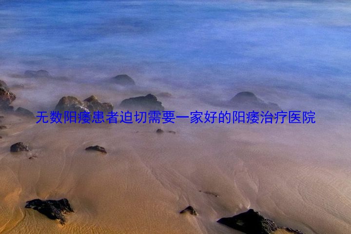 无数阳痿患者迫切需要一家好的阳痿治疗医院
