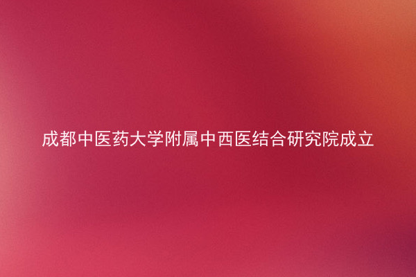 成都中医药大学附属中西医结合研究院成立