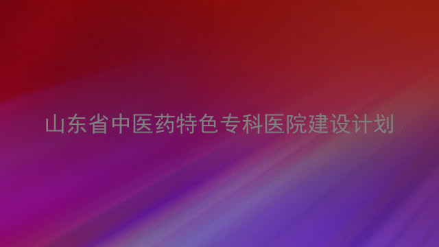 山东省中医药特色专科医院建设计划