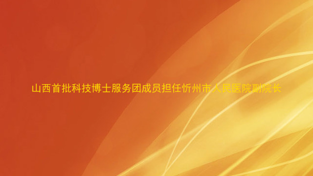 山西首批科技博士服务团成员担任忻州市人民医院副院长
