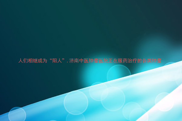 人们相继成为“阳人”,济南中医肿瘤医院正在服药治疗的各类肿瘤