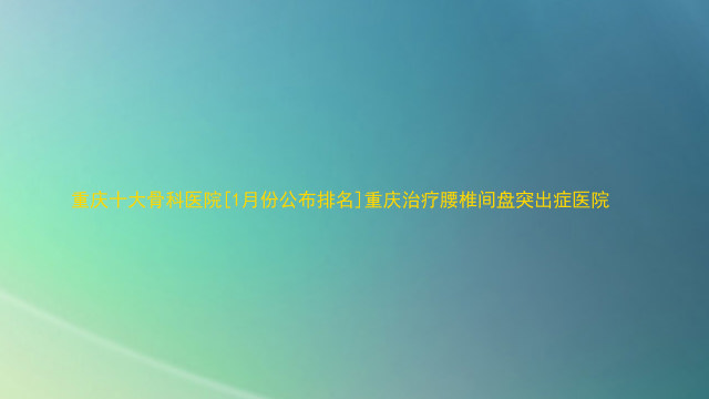 重庆十大骨科医院[1月份公布排名]重庆治疗腰椎间盘突出症医院