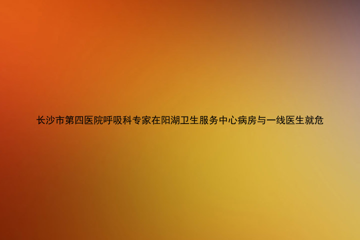 长沙市第四医院呼吸科专家在阳湖卫生服务中心病房与一线医生就危