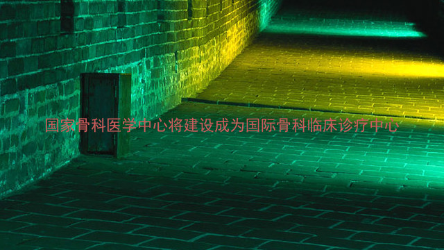 国家骨科医学中心将建设成为国际骨科临床诊疗中心