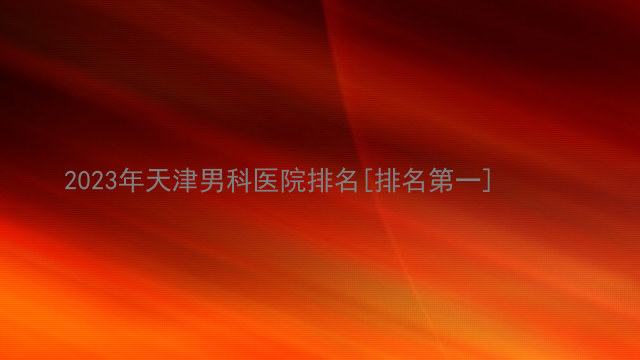 2023年天津男科医院排名[排名第一]
