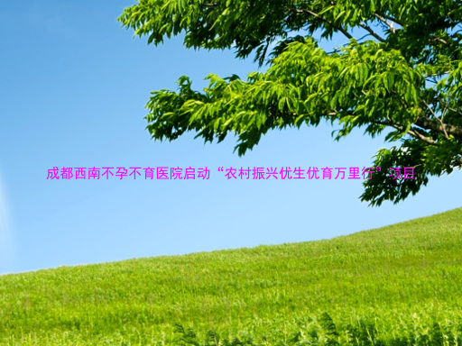 成都西南不孕不育医院启动“农村振兴优生优育万里行”项目