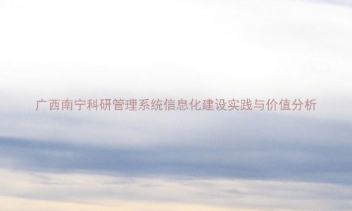 广西南宁科研管理系统信息化建设实践与价值分析