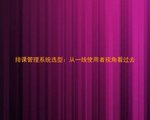 排课管理系统选型:从一线使用者视角看过去