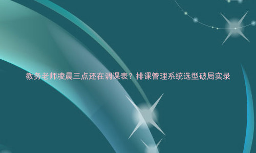 教务老师凌晨三点还在调课表?排课管理系统选型破局实录