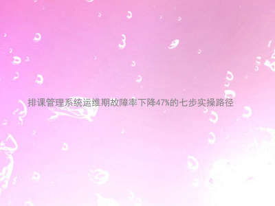 排课管理系统运维期故障率下降47%的七步实操路径