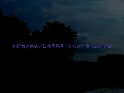 科研管理系统升级换代场景下的技术与业务融合分析