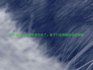 别再盲目上教学管理系统了:基于行业理解的选型指南