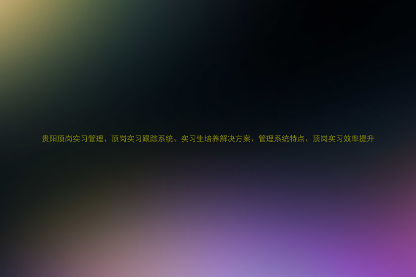 贵阳顶岗实习管理、顶岗实习跟踪系统、实习生培养解决方案、管理系统特点、顶岗实习效率提升