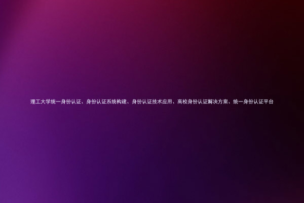 理工大学统一身份认证、身份认证系统构建、身份认证技术应用、高校身份认证解决方案、统一身份认证平台