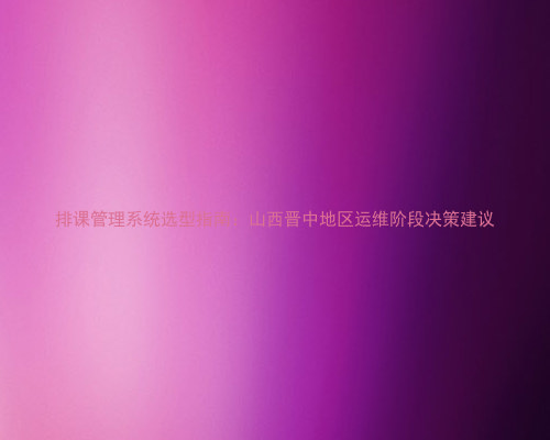 排课管理系统选型指南：山西晋中地区运维阶段决策建议