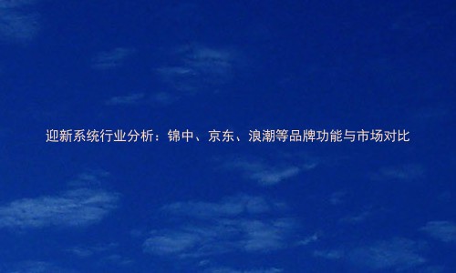 迎新系统行业分析:锦中、京东、浪潮等品牌功能与市场对比