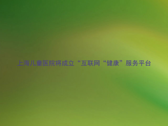 上海儿童医院将成立“互联网“健康”服务平台