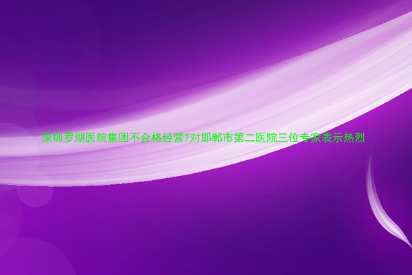 深圳罗湖医院集团不合格经营?对邯郸市第二医院三位专家表示热烈