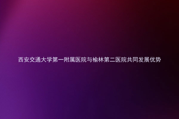 西安交通大学第一附属医院与榆林第二医院共同发展优势