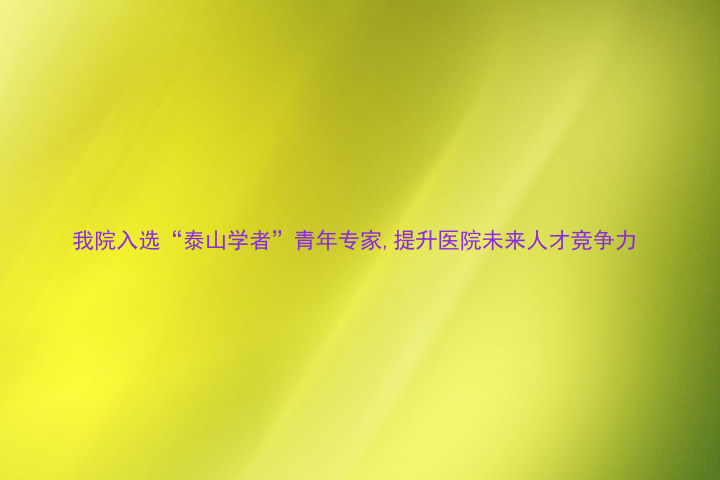 我院入选“泰山学者”青年专家,提升医院未来人才竞争力