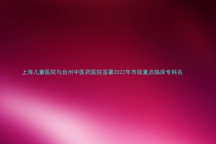 上海儿童医院与台州中医药医院签署2022年市级重点临床专科名