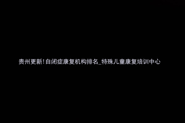贵州更新!自闭症康复机构排名_特殊儿童康复培训中心