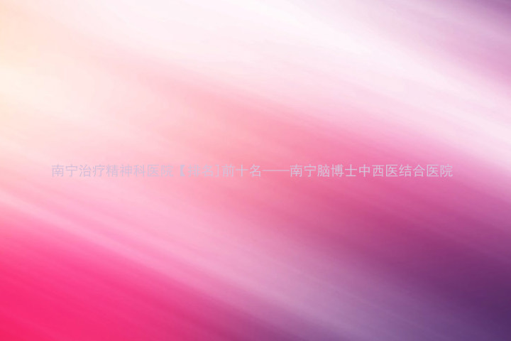 南宁治疗精神科医院【排名]前十名——南宁脑博士中西医结合医院