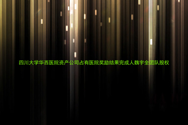 四川大学华西医院资产公司占有医院奖励结果完成人魏宇全团队股权
