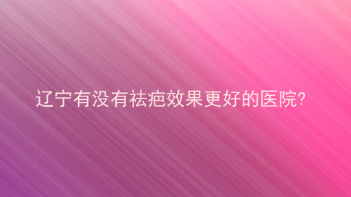 辽宁有没有祛疤效果更好的医院?