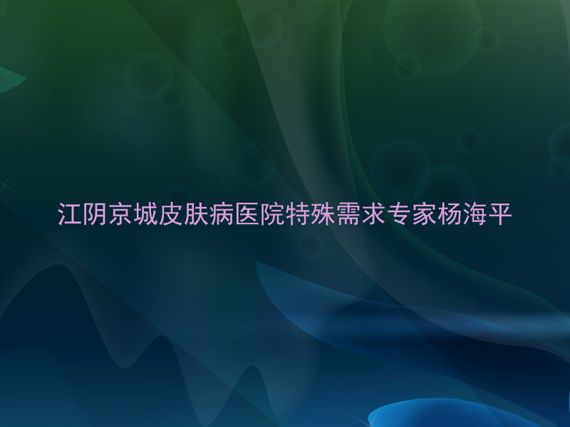 江阴京城皮肤病医院特殊需求专家杨海平