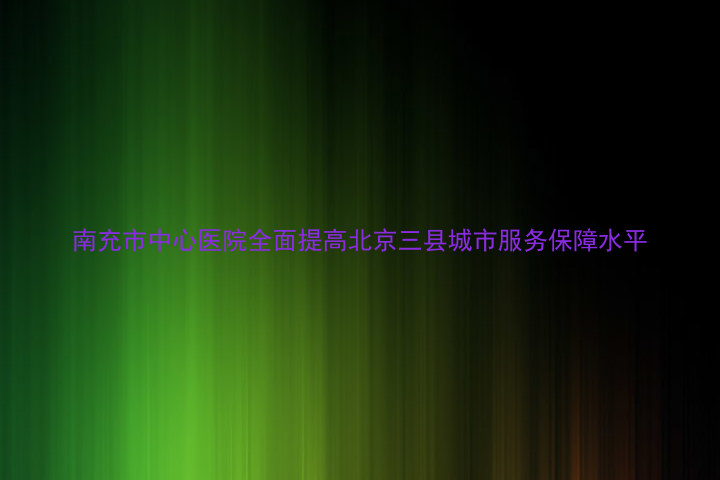 南充市中心医院全面提高北京三县城市服务保障水平