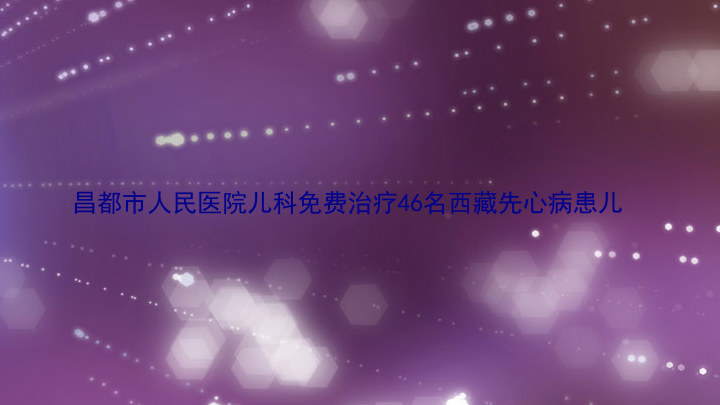 昌都市人民医院儿科免费治疗46名西藏先心病患儿