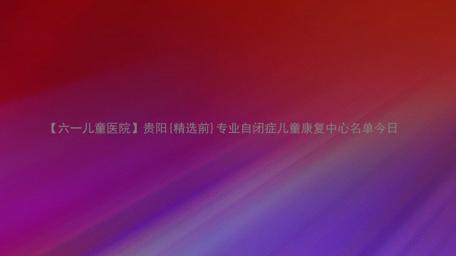 【六一儿童医院】贵阳{精选前}专业自闭症儿童康复中心名单今日